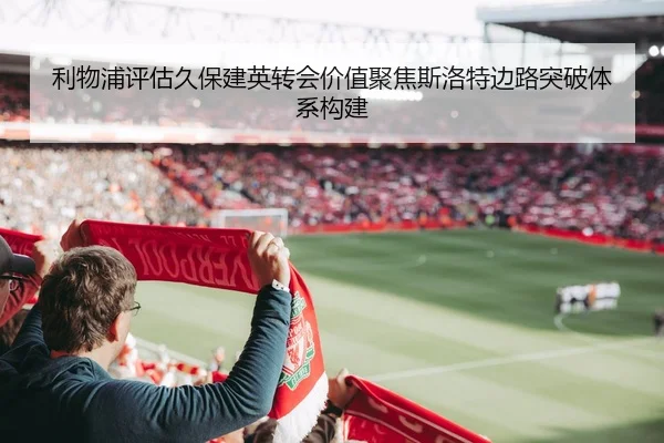 利物浦评估久保建英转会价值聚焦斯洛特边路突破体系构建